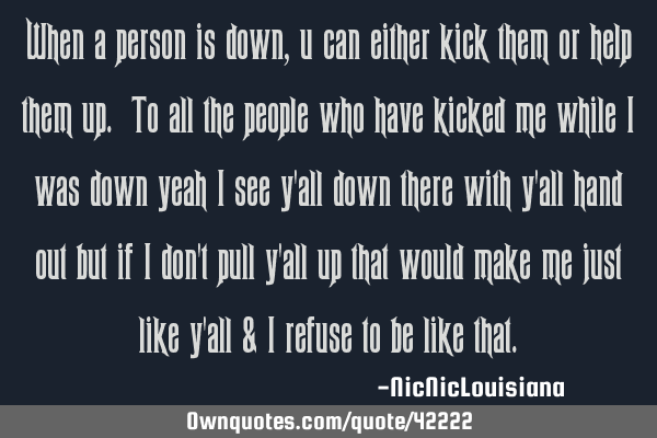When a person is down, u can either kick them or help them up. To all the people who have kicked me