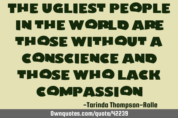 The ugliest people in the world are those without a conscience and those who lack
