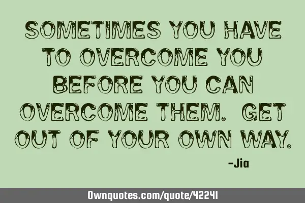 Sometimes you have to overcome YOU before you can overcome them. Get out of your own