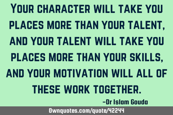 Your character will take you places more than your talent, and your talent will take you places