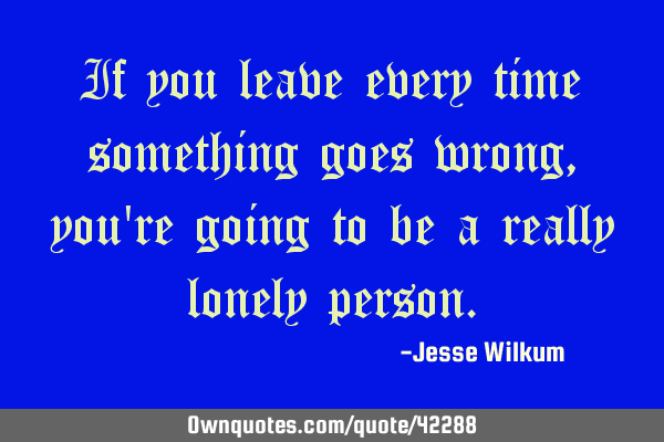 If you leave every time something goes wrong, you