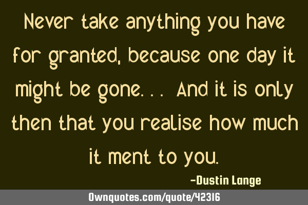 Never take anything you have for granted, because one day it might be gone... And it is only then