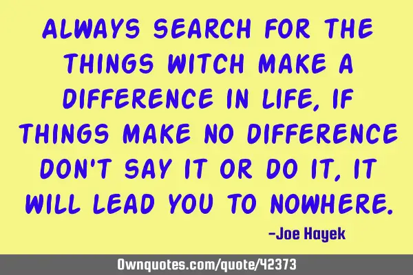 Always search for the things witch make a difference in life, if things make no difference don