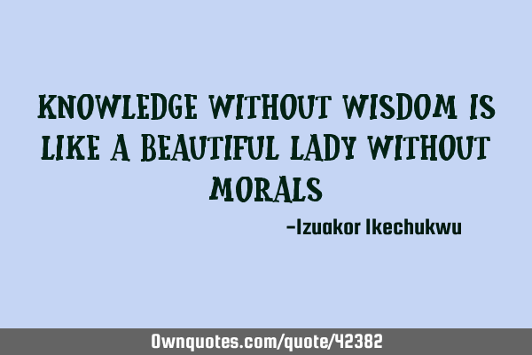 Knowledge without wisdom is like a beautiful lady without
