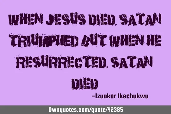 When Jesus died, satan triumphed but when He resurrected, satan