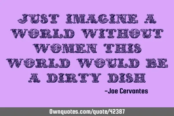 Just imagine a world without women this world would be a dirty