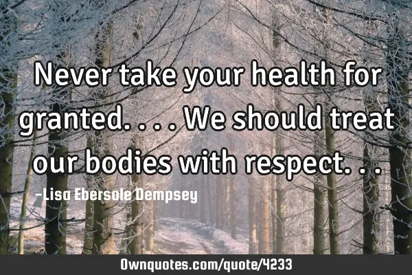 Never take your health for granted....we should treat our bodies with