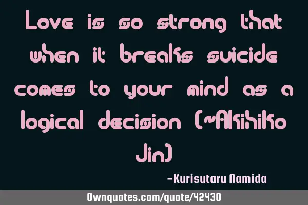 Love is so strong that when it breaks suicide comes to your mind as a logical decision (~Akihiko J