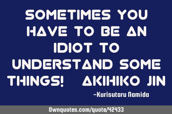 Sometimes you have to be an idiot to understand some things! (~Akihiko Jin)