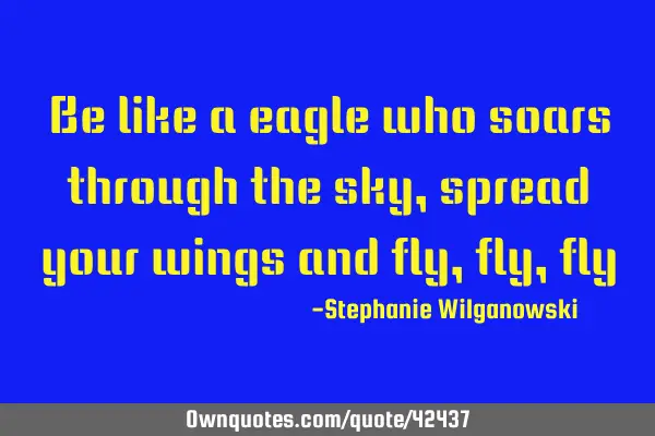 Be like a eagle who soars through the sky, spread your wings and fly,fly,