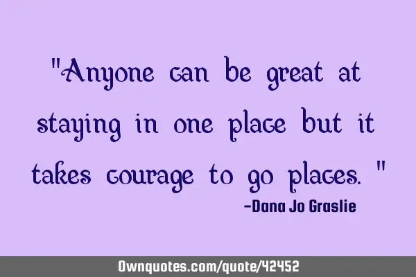"Anyone can be great at staying in one place but it takes courage to go places."