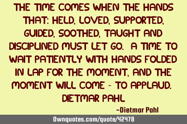 The time comes when the hands that: held, loved, supported, guided, soothed, taught and disciplined