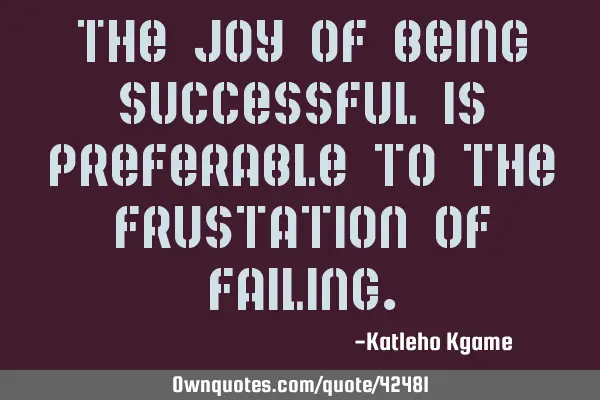 The joy of being successful is preferable to the frustation of