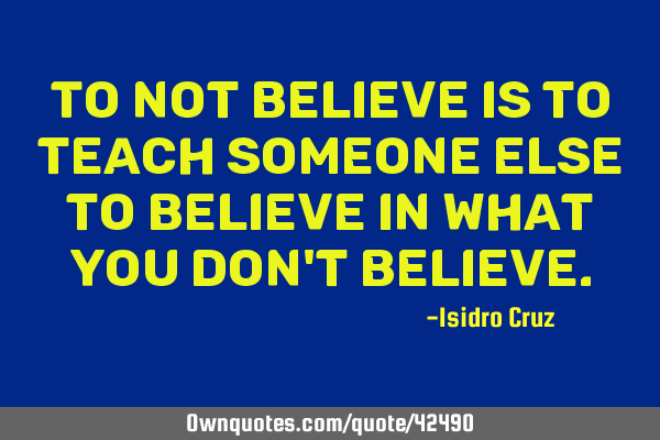 To not believe is to teach someone else to believe in what you don