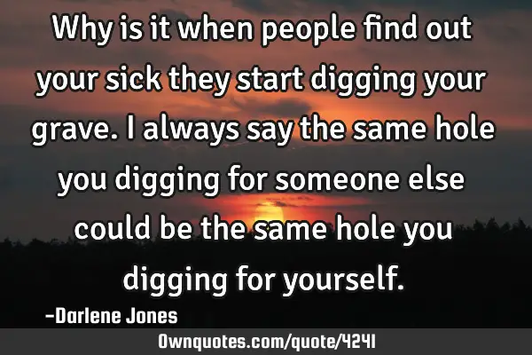 Why is it when people find out your sick they start digging your grave. I always say the same hole
