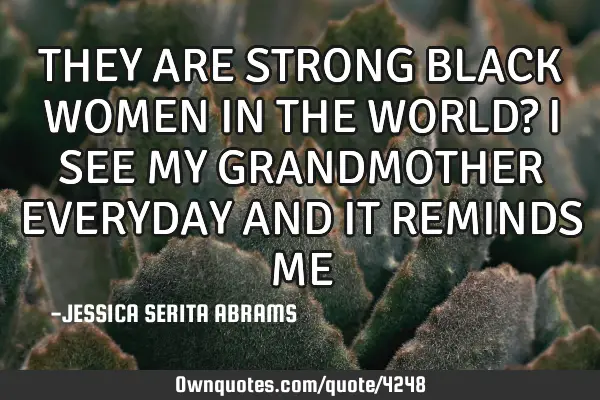 THEY ARE STRONG BLACK WOMEN IN THE WORLD? I SEE MY GRANDMOTHER EVERYDAY AND IT REMINDS ME