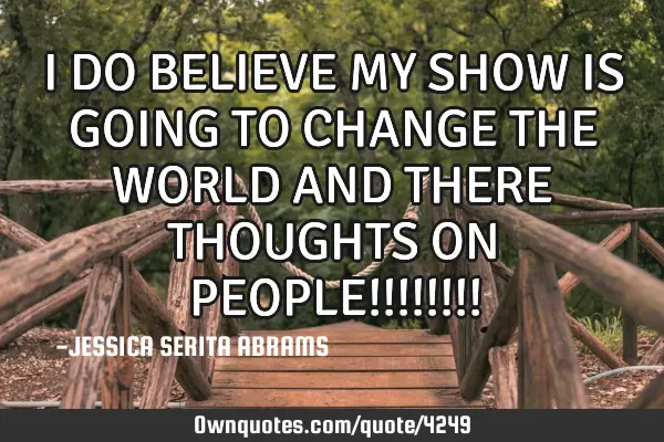 I DO BELIEVE MY SHOW IS GOING TO CHANGE THE WORLD AND THERE THOUGHTS ON PEOPLE!!!!!!!!