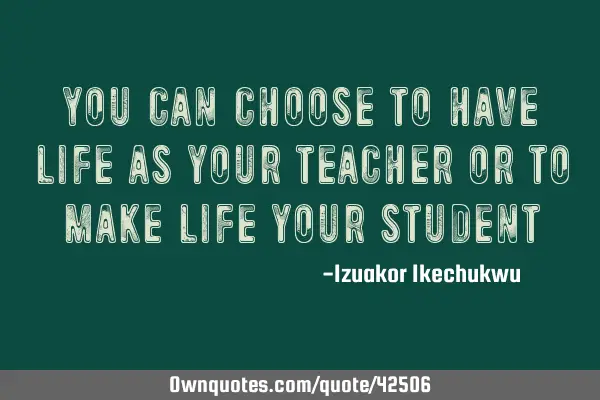 You can choose to have life as your teacher or to make life your