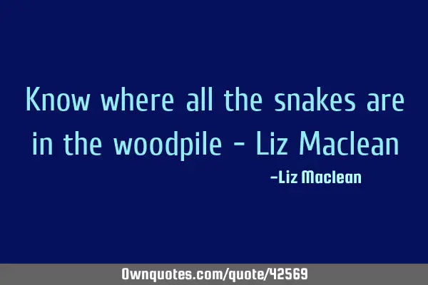 Know where all the snakes are in the woodpile - Liz M