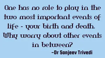 One has no role to play in the two most important events of life - your birth and death. Why worry