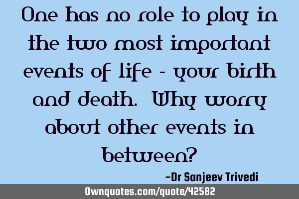 One has no role to play in the two most important events of life - your birth and death. Why worry