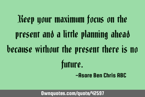 Keep your maximum focus on the present and a little planning ahead because without the present
