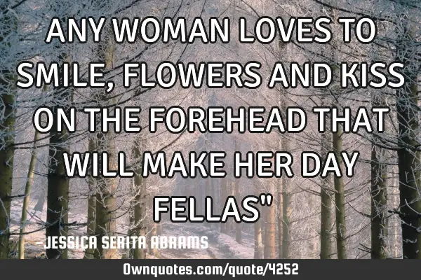 ANY WOMAN LOVES TO SMILE, FLOWERS AND KISS ON THE FOREHEAD THAT WILL MAKE HER DAY FELLAS"
