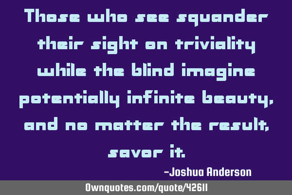 Those who see squander their sight on triviality while the blind imagine potentially infinite