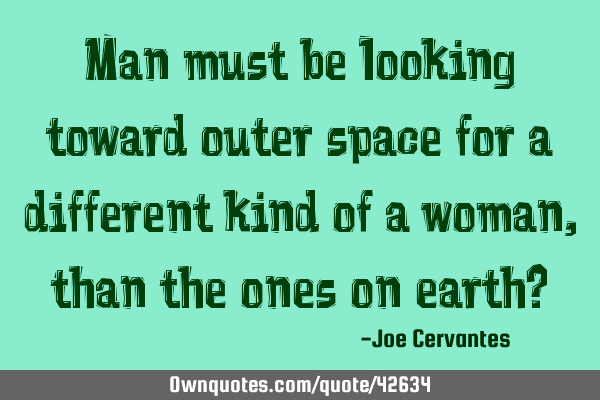 Man must be looking toward outer space for a different kind of a woman, than the ones on earth?