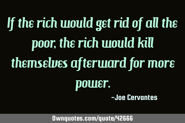 If the rich would get rid of all the poor, the rich would kill themselves afterward for more
