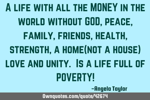 A life with all the MONEY in the world without GOD, peace, family, friends, health, strength, a