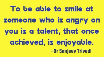 To be able to smile at someone who is angry on you is a talent, that once achieved, is enjoyable.