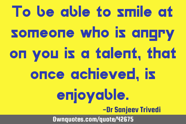 To be able to smile at someone who is angry on you is a talent, that once achieved, is