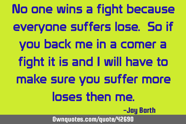 No one wins a fight because everyone suffers lose. So if you back me in a comer a fight it is and I