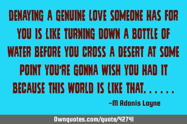 DENAYING A GENUINE LOVE SOMEONE HAS FOR YOU IS LIKE TURNING DOWN A BOTTLE OF WATER BEFORE YOU CROSS