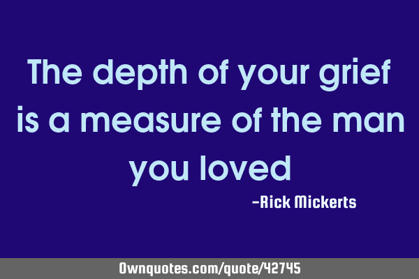 The depth of your grief is a measure of the man you