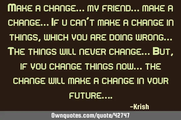 Make a change… my friend… make a change… If u can’t make a change in things, which you are