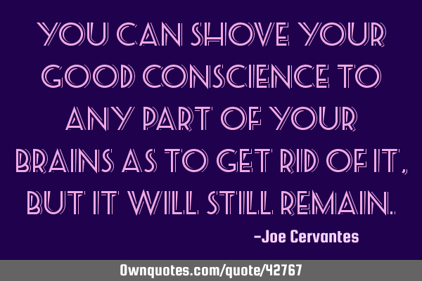 You can shove your good conscience to any part of your brains as to get rid of it, but it will