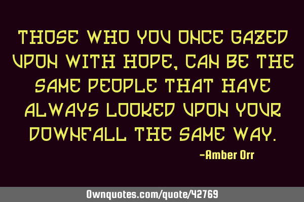 Those who you once gazed upon with hope, can be the same people that have always looked upon your