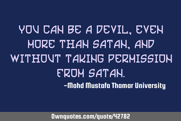 You can be a devil, even more than Satan, and without taking permission from S