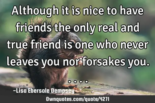 Although it is nice to have friends the only real and true friend is one who never leaves you nor