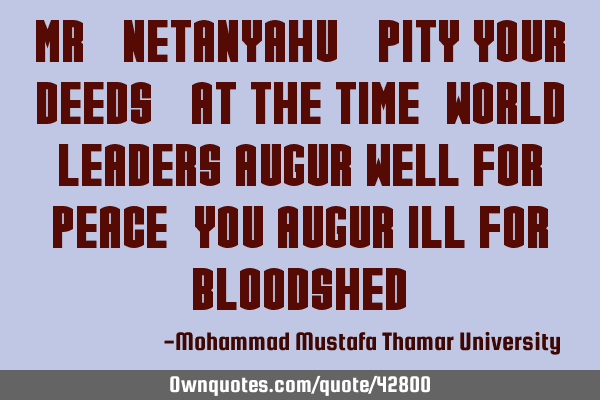 Mr. Netanyahu ! Pity your deeds. At the time, world leaders augur well for peace , you augur ill