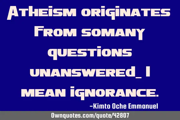 Atheism originates from somany questions unanswered_ I mean