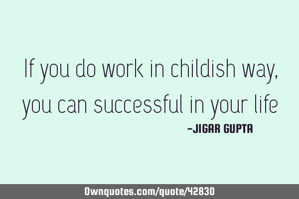 If you do work in childish way , you can successful in your