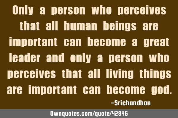 Only a person who perceives that all human beings are important can become a great leader and only