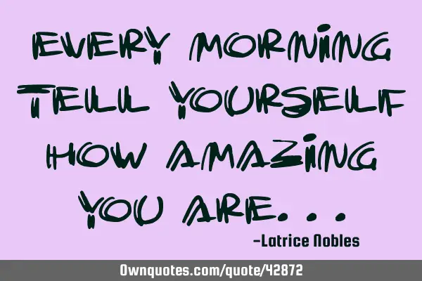 Every morning tell yourself how amazing you