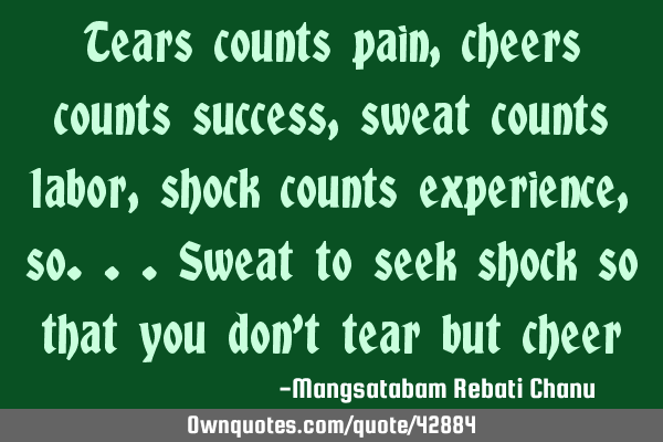 Tears counts pain,cheers counts success,sweat counts labor,shock counts experience,so...sweat to