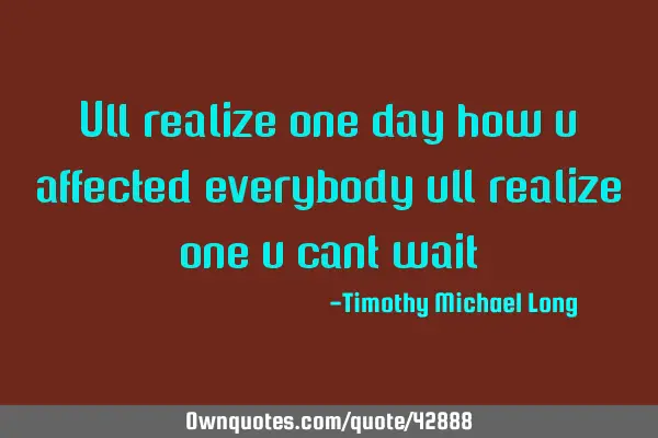 Ull realize one day how u affected everybody ull realize one u cant