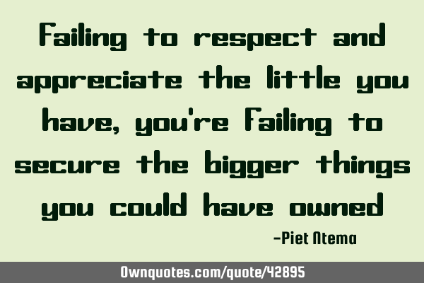 Failing to respect and appreciate the little you have, you