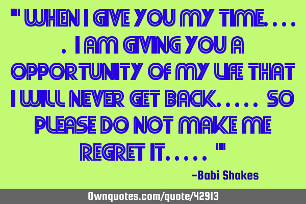 " When I give you MY TIME..... I am giving you a opportunity of MY LIFE that I will never get